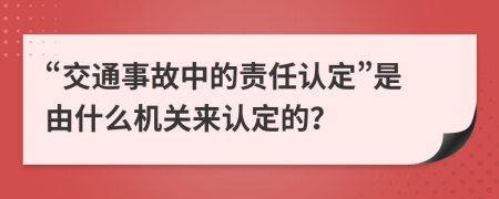 “交通事故中的责任认定”是由什么机关来认定的？