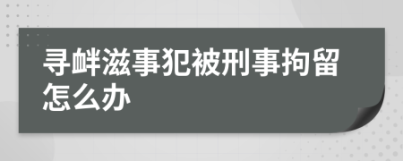 寻衅滋事犯被刑事拘留怎么办