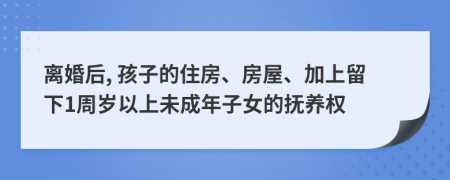离婚后, 孩子的住房、房屋、加上留下1周岁以上未成年子女的抚养权
