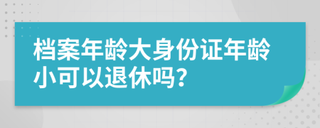 档案年龄大身份证年龄小可以退休吗？