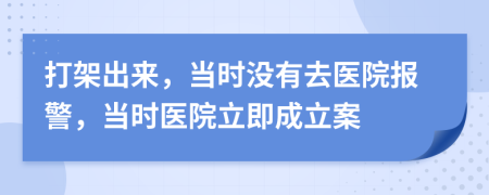 打架出来，当时没有去医院报警，当时医院立即成立案