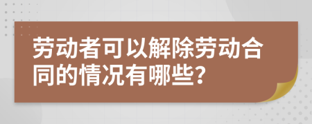 劳动者可以解除劳动合同的情况有哪些？