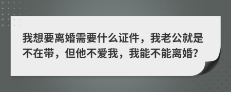 我想要离婚需要什么证件，我老公就是不在带，但他不爱我，我能不能离婚？