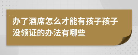 办了酒席怎么才能有孩子孩子没领证的办法有哪些