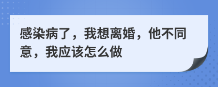 感染病了，我想离婚，他不同意，我应该怎么做