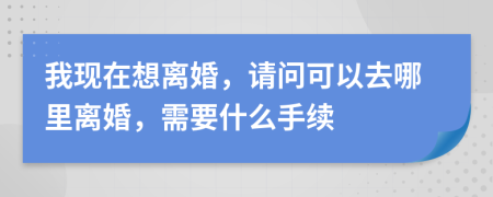 我现在想离婚，请问可以去哪里离婚，需要什么手续