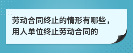 劳动合同终止的情形有哪些，用人单位终止劳动合同的