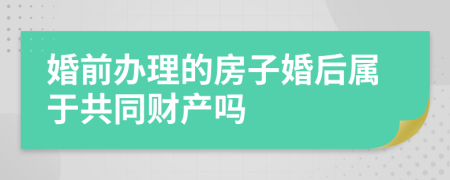 婚前办理的房子婚后属于共同财产吗