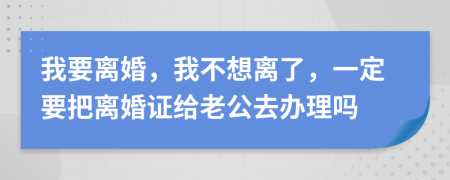 我要离婚，我不想离了，一定要把离婚证给老公去办理吗