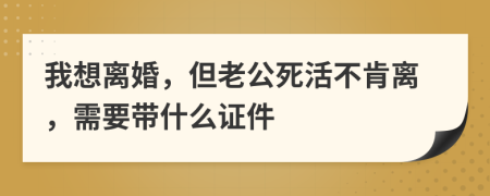 我想离婚，但老公死活不肯离，需要带什么证件