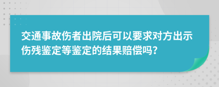 交通事故伤者出院后可以要求对方出示伤残鉴定等鉴定的结果赔偿吗？