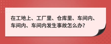 在工地上、工厂里、仓库里、车间内、车间内、车间内发生事故怎么办？