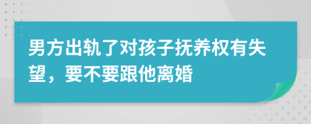 男方出轨了对孩子抚养权有失望，要不要跟他离婚