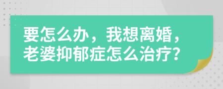 要怎么办，我想离婚，老婆抑郁症怎么治疗？