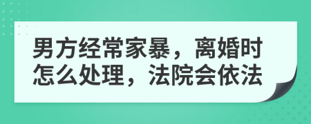 男方经常家暴，离婚时怎么处理，法院会依法