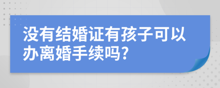 没有结婚证有孩子可以办离婚手续吗?