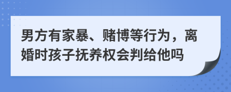 男方有家暴、赌博等行为，离婚时孩子抚养权会判给他吗