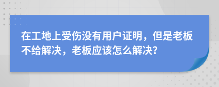 在工地上受伤没有用户证明，但是老板不给解决，老板应该怎么解决？