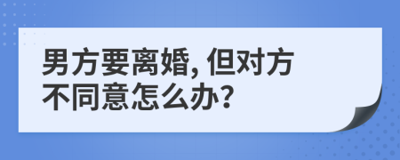 男方要离婚, 但对方不同意怎么办？