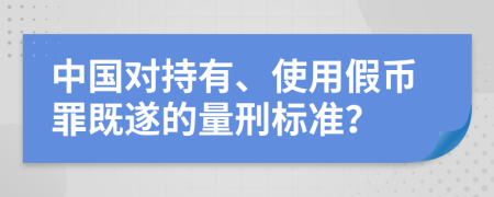 中国对持有、使用假币罪既遂的量刑标准？