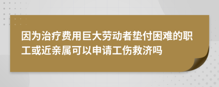 因为治疗费用巨大劳动者垫付困难的职工或近亲属可以申请工伤救济吗