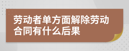 劳动者单方面解除劳动合同有什么后果