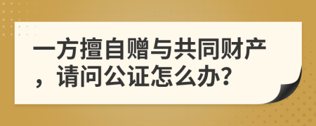 一方擅自赠与共同财产，请问公证怎么办？