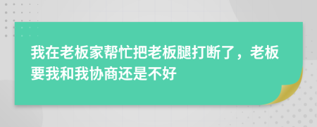 我在老板家帮忙把老板腿打断了，老板要我和我协商还是不好