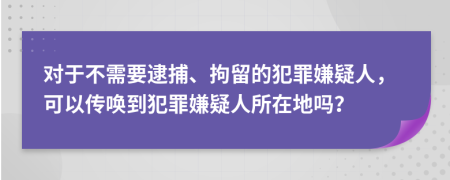 对于不需要逮捕、拘留的犯罪嫌疑人，可以传唤到犯罪嫌疑人所在地吗？