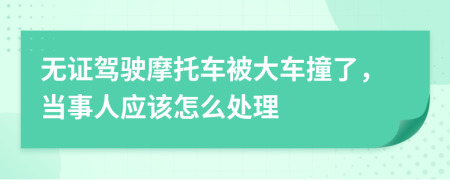 无证驾驶摩托车被大车撞了，当事人应该怎么处理
