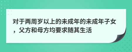 对于两周岁以上的未成年的未成年子女，父方和母方均要求随其生活