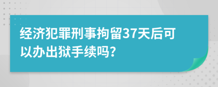 经济犯罪刑事拘留37天后可以办出狱手续吗？