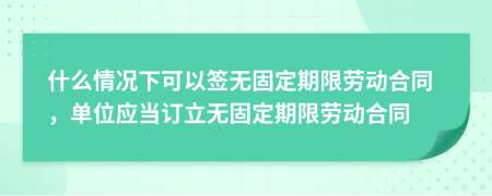 什么情况下可以签无固定期限劳动合同，单位应当订立无固定期限劳动合同