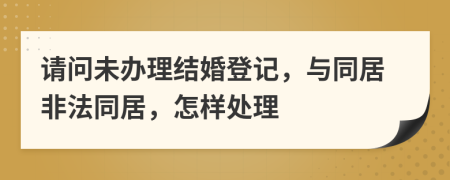请问未办理结婚登记，与同居非法同居，怎样处理