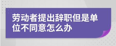 劳动者提出辞职但是单位不同意怎么办