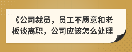 《公司裁员，员工不愿意和老板谈离职，公司应该怎么处理