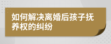 如何解决离婚后孩子抚养权的纠纷