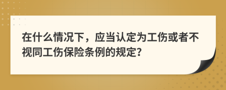 在什么情况下，应当认定为工伤或者不视同工伤保险条例的规定？