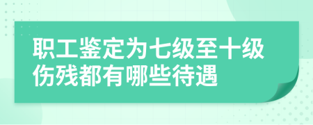 职工鉴定为七级至十级伤残都有哪些待遇