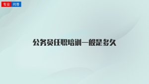 公务员任职培训一般是多久