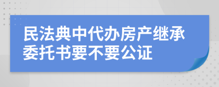 民法典中代办房产继承委托书要不要公证