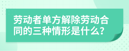 劳动者单方解除劳动合同的三种情形是什么？