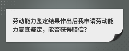 劳动能力鉴定结果作出后我申请劳动能力复查鉴定，能否获得赔偿？