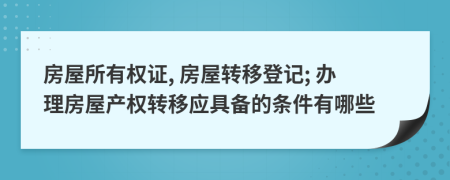 房屋所有权证, 房屋转移登记; 办理房屋产权转移应具备的条件有哪些