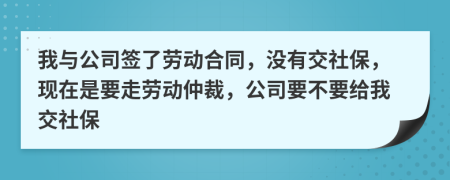 我与公司签了劳动合同，没有交社保，现在是要走劳动仲裁，公司要不要给我交社保