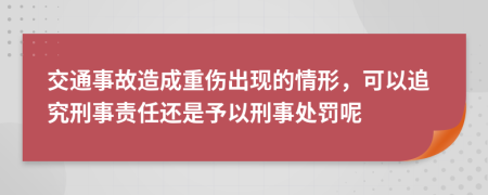 交通事故造成重伤出现的情形，可以追究刑事责任还是予以刑事处罚呢