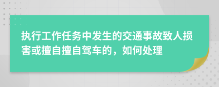 执行工作任务中发生的交通事故致人损害或擅自擅自驾车的，如何处理