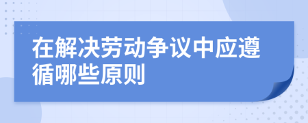 在解决劳动争议中应遵循哪些原则