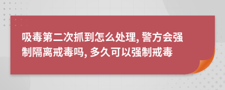 吸毒第二次抓到怎么处理, 警方会强制隔离戒毒吗, 多久可以强制戒毒