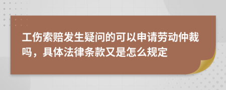 工伤索赔发生疑问的可以申请劳动仲裁吗，具体法律条款又是怎么规定